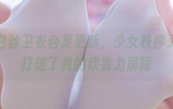 一波白丝卫衣合集更新，少女秩序又一次打破了我的欣赏力屏障
